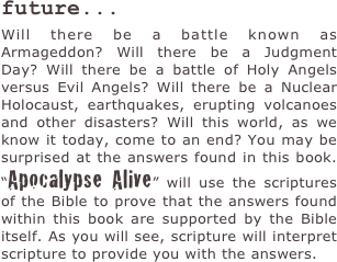 future...
Will there be a battle known as Armageddon? Will there be a Judgment Day? Will there be a battle of Holy Angels versus Evil Angels? Will there be a Nuclear Holocaust, earthquakes, erupting volcanoes and other disasters? Will this world, as we know it today, come to an end? You may be surprised at the answers found in this book. “Apocalypse Alive” will use the scriptures of the Bible to prove that the answers found within this book are supported by the Bible itself. As you will see, scripture will interpret scripture to provide you with the answers.
