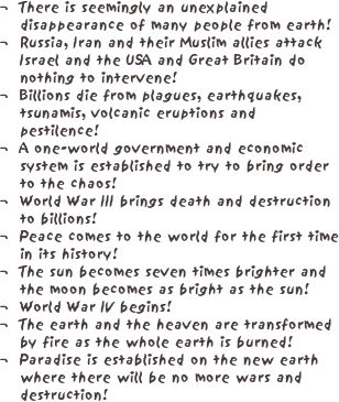 ¬	There is seemingly an unexplained disappearance of many people from earth!
¬	Russia, Iran and their Muslim allies attack Israel and the USA and Great Britain do nothing to intervene!
¬	Billions die from plagues, earthquakes, tsunamis, volcanic eruptions and pestilence!
¬	A one-world government and economic system is established to try to bring order to the chaos!
¬	World War III brings death and destruction to billions!
¬	Peace comes to the world for the first time in its history!
¬	The sun becomes seven times brighter and the moon becomes as bright as the sun!
¬	World War IV begins!
¬	The earth and the heaven are transformed by fire as the whole earth is burned!
¬	Paradise is established on the new earth where there will be no more wars and destruction!